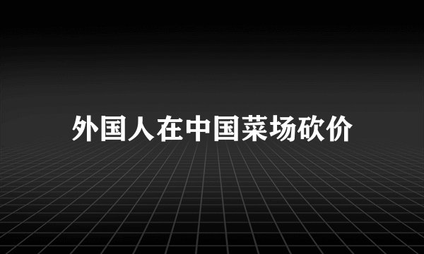 外国人在中国菜场砍价