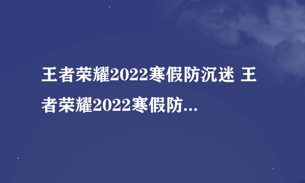 王者荣耀2022寒假防沉迷 王者荣耀2022寒假防沉迷时间