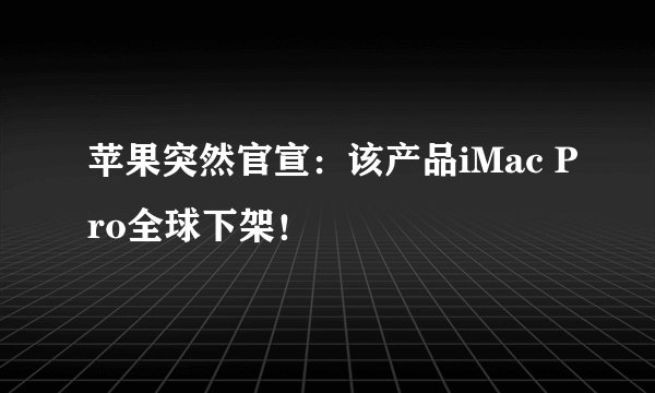 苹果突然官宣：该产品iMac Pro全球下架！