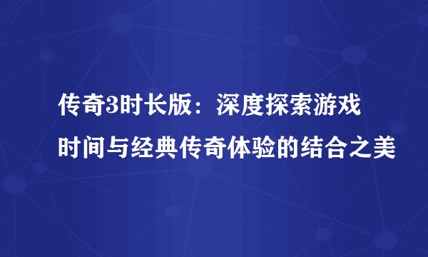 传奇3时长版：深度探索游戏时间与经典传奇体验的结合之美