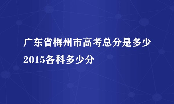 广东省梅州市高考总分是多少2015各科多少分