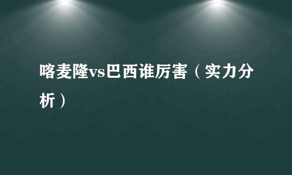 喀麦隆vs巴西谁厉害（实力分析）