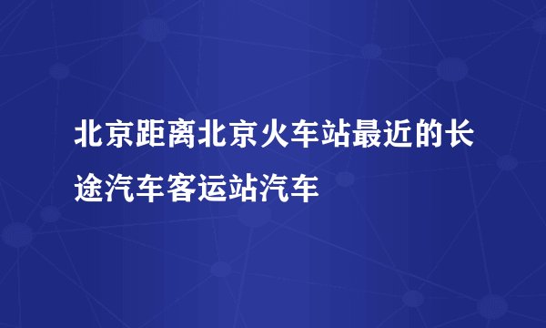 北京距离北京火车站最近的长途汽车客运站汽车