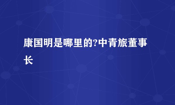 康国明是哪里的?中青旅董事长