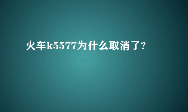 火车k5577为什么取消了?