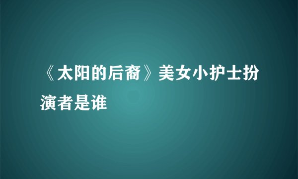《太阳的后裔》美女小护士扮演者是谁
