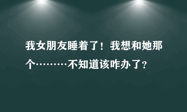 我女朋友睡着了!我想和她那个………不知道该咋办了?