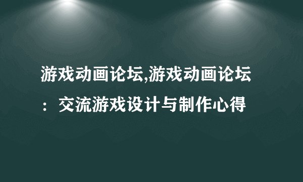 游戏动画论坛,游戏动画论坛：交流游戏设计与制作心得