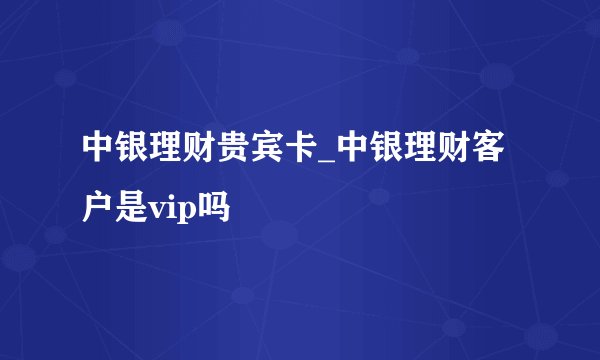 中银理财贵宾卡_中银理财客户是vip吗