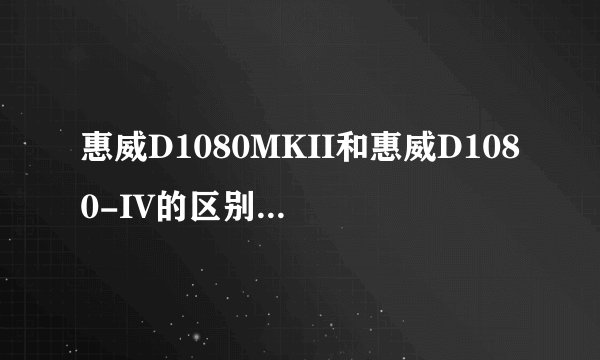 惠威D1080MKII和惠威D1080-IV的区别是什么？