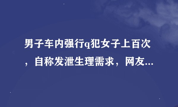 男子车内强行q犯女子上百次，自称发泄生理需求，网友：别和禽兽讲人性！