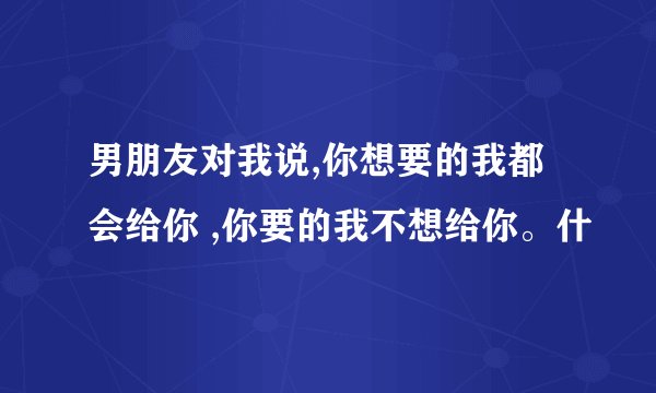男朋友对我说,你想要的我都会给你 ,你要的我不想给你。什