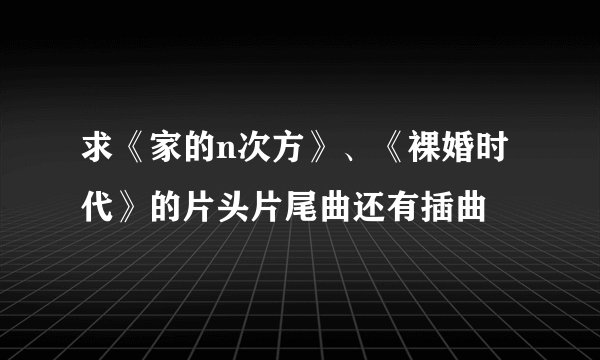 求《家的n次方》、《裸婚时代》的片头片尾曲还有插曲