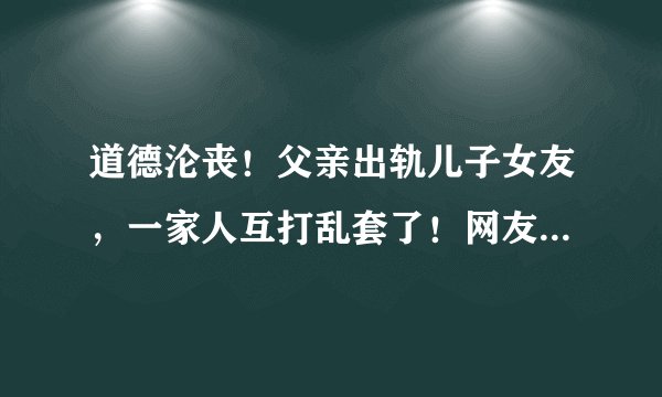 道德沦丧!父亲出轨儿子女友,一家人互打乱套了!网友:太疯狂了
