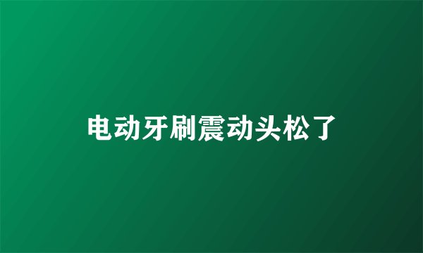 电动牙刷震动头松了