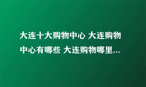 大连十大购物中心 大连购物中心有哪些 大连购物哪里便宜又好