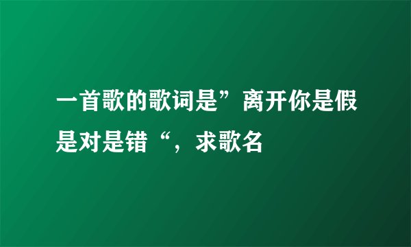 一首歌的歌词是”离开你是假是对是错“，求歌名