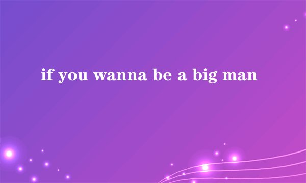 if you wanna be a big man