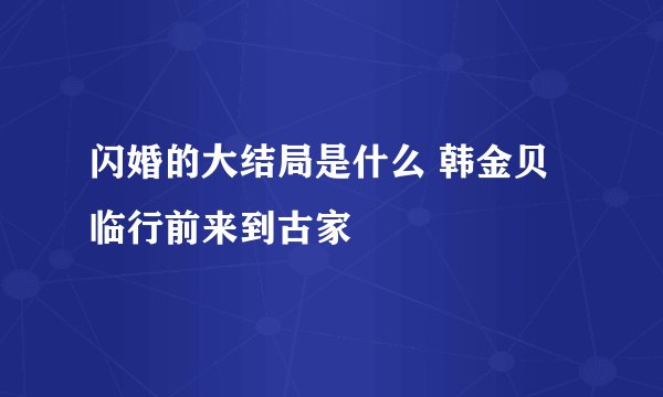 闪婚的大结局是什么 韩金贝临行前来到古家
