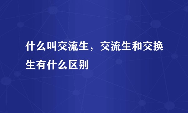 什么叫交流生，交流生和交换生有什么区别