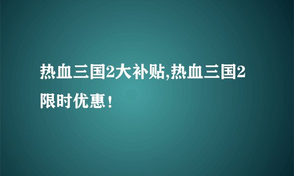 热血三国2大补贴,热血三国2限时优惠！