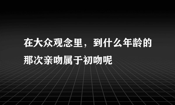 在大众观念里，到什么年龄的那次亲吻属于初吻呢