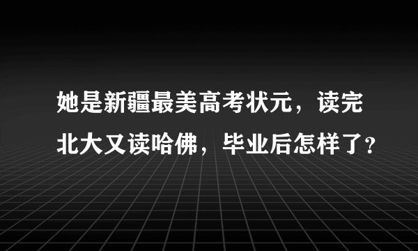 她是新疆最美高考状元，读完北大又读哈佛，毕业后怎样了？