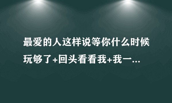 最爱的人这样说等你什么时候玩够了+回头看看我+我一直在怎么回？