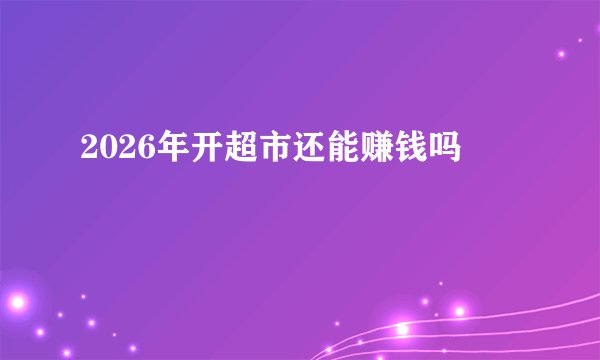 2026年开超市还能赚钱吗