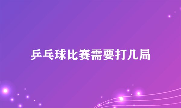 乒乓球比赛需要打几局