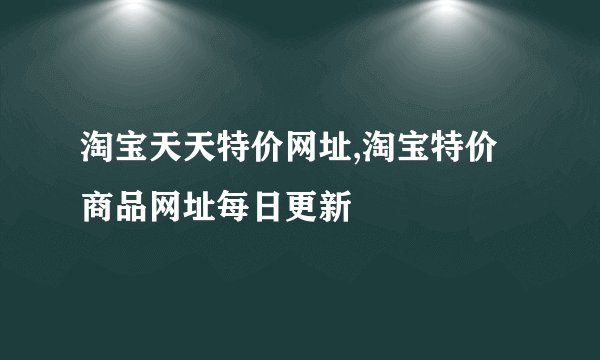 淘宝天天特价网址,淘宝特价商品网址每日更新
