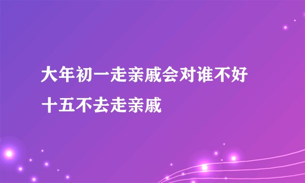 大年初一走亲戚会对谁不好 十五不去走亲戚