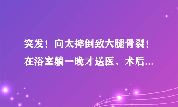 突发！向太摔倒致大腿骨裂！在浴室躺一晚才送医，术后腿部插满钉