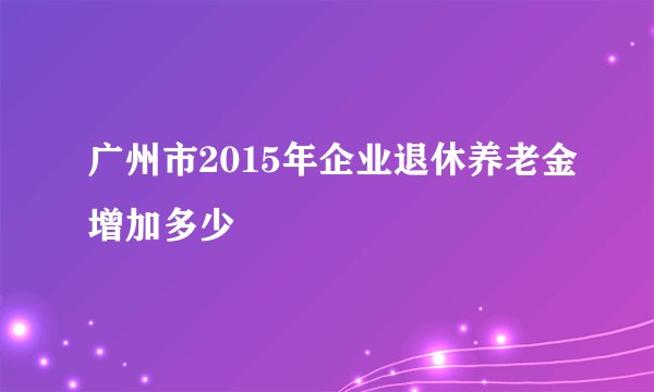 广州市2015年企业退休养老金增加多少