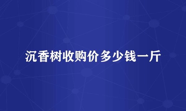 沉香树收购价多少钱一斤