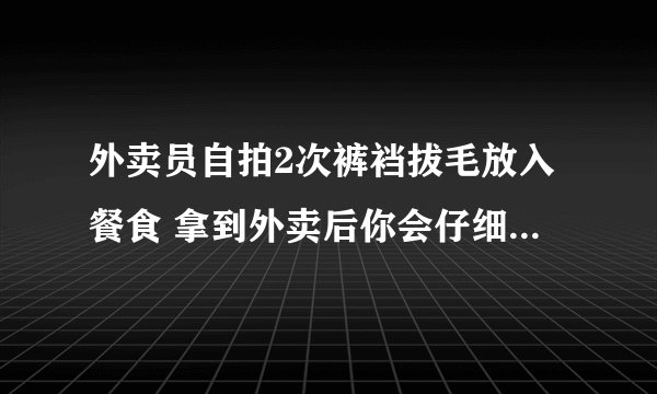 外卖员自拍2次裤裆拔毛放入餐食 拿到外卖后你会仔细检查包装吗