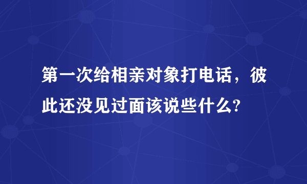 第一次给相亲对象打电话，彼此还没见过面该说些什么?