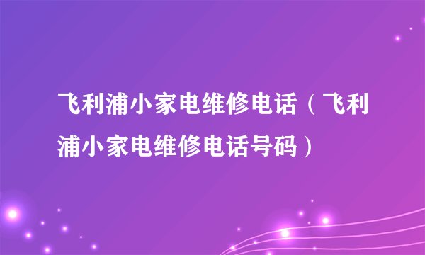 飞利浦小家电维修电话（飞利浦小家电维修电话号码）