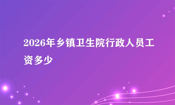 2026年乡镇卫生院行政人员工资多少