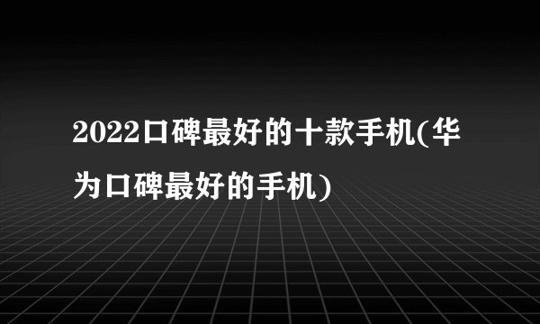 2022口碑最好的十款手机(华为口碑最好的手机)