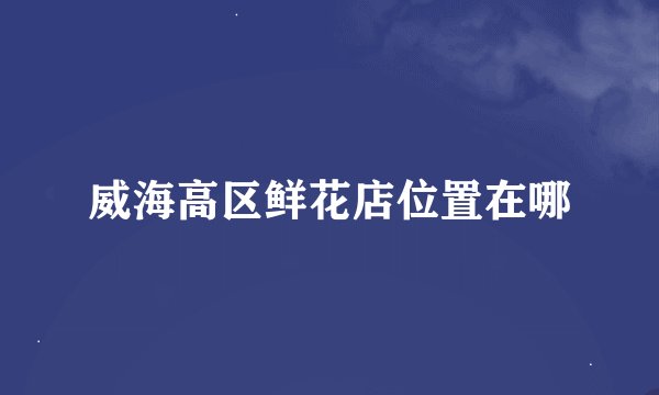 威海高区鲜花店位置在哪