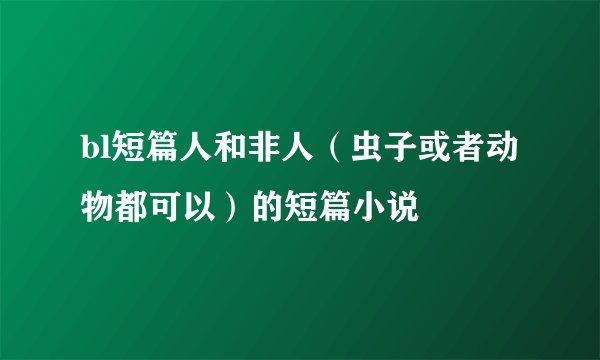 bl短篇人和非人（虫子或者动物都可以）的短篇小说