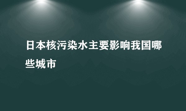 日本核污染水主要影响我国哪些城市