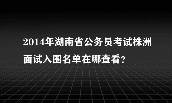 2014年湖南省公务员考试株洲面试入围名单在哪查看？