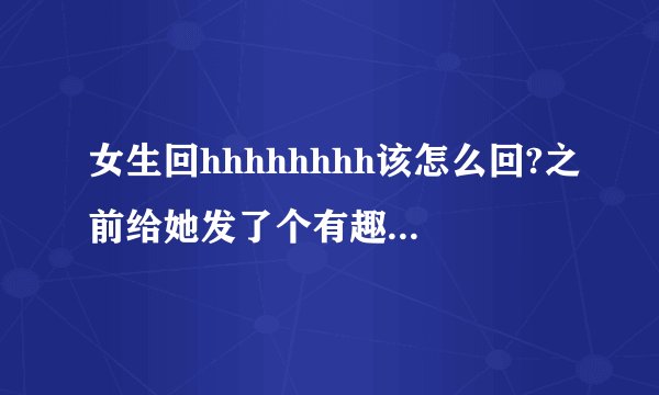 女生回hhhhhhhh该怎么回?之前给她发了个有趣的视频,她回hh