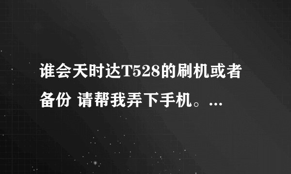 谁会天时达T528的刷机或者备份 请帮我弄下手机。我的手机型号是s818m-T528 安卓2.3.6版本。