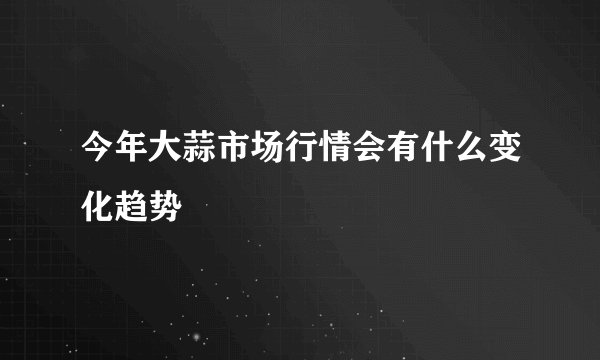 今年大蒜市场行情会有什么变化趋势