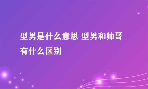 型男是什么意思 型男和帅哥有什么区别