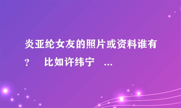 炎亚纶女友的照片或资料谁有？   比如许纬宁   大家帮帮忙 十分感谢