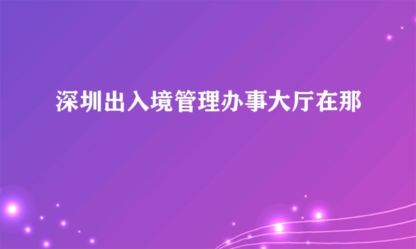 深圳出入境管理办事大厅在那